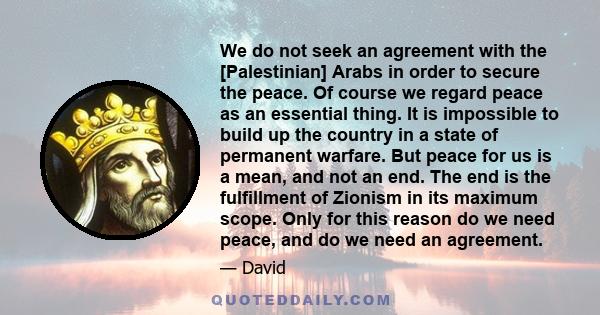 We do not seek an agreement with the [Palestinian] Arabs in order to secure the peace. Of course we regard peace as an essential thing. It is impossible to build up the country in a state of permanent warfare. But peace 