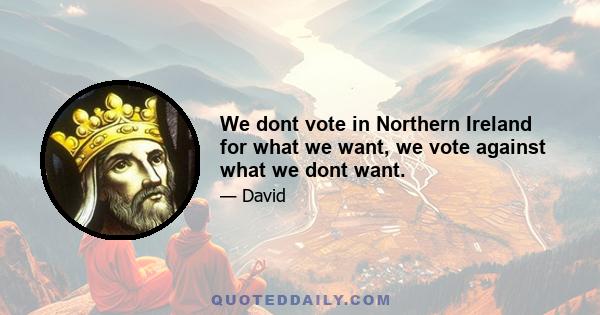 We dont vote in Northern Ireland for what we want, we vote against what we dont want.