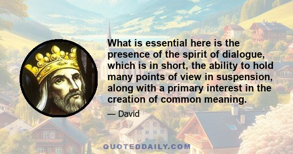 What is essential here is the presence of the spirit of dialogue, which is in short, the ability to hold many points of view in suspension, along with a primary interest in the creation of common meaning.