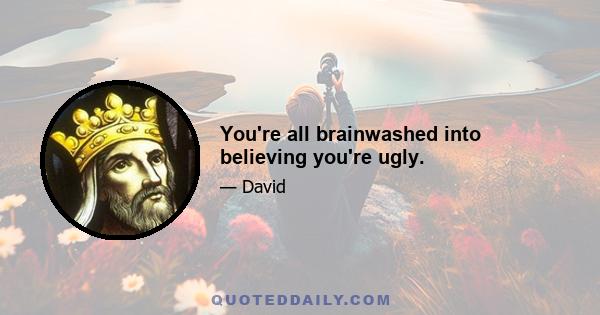 You're all brainwashed into believing you're ugly.