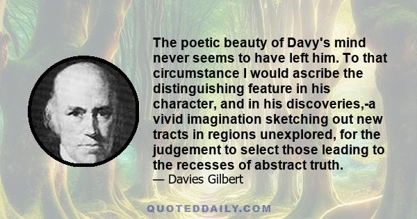 The poetic beauty of Davy's mind never seems to have left him. To that circumstance I would ascribe the distinguishing feature in his character, and in his discoveries,-a vivid imagination sketching out new tracts in