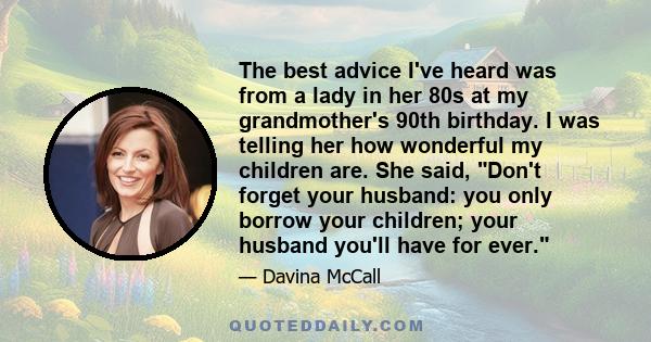 The best advice I've heard was from a lady in her 80s at my grandmother's 90th birthday. I was telling her how wonderful my children are. She said, Don't forget your husband: you only borrow your children; your husband