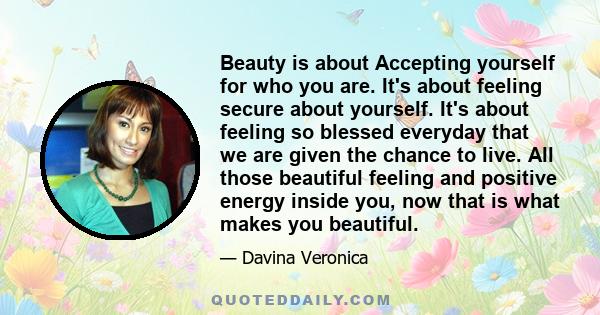 Beauty is about Accepting yourself for who you are. It's about feeling secure about yourself. It's about feeling so blessed everyday that we are given the chance to live. All those beautiful feeling and positive energy