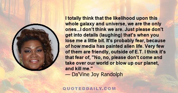 I totally think that the likelihood upon this whole galaxy and universe, we are the only ones...I don't think we are. Just please don't get into details (laughing) that's when you lose me a little bit. It's probably