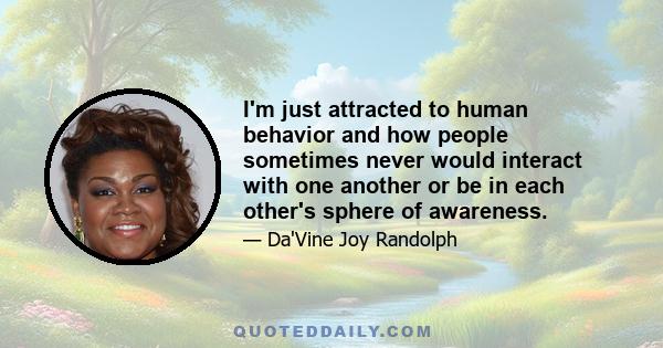 I'm just attracted to human behavior and how people sometimes never would interact with one another or be in each other's sphere of awareness.