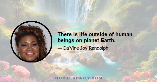 There is life outside of human beings on planet Earth.