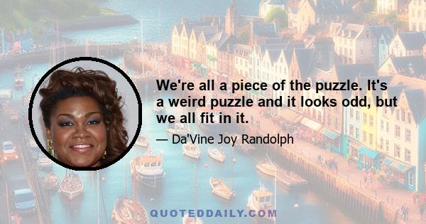 We're all a piece of the puzzle. It's a weird puzzle and it looks odd, but we all fit in it.