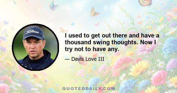 I used to get out there and have a thousand swing thoughts. Now I try not to have any.