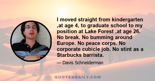 I moved straight from kindergarten ,at age 4, to graduate school to my position at Lake Forest ,at age 26. No break. No bumming around Europe. No peace corps. No corporate cubicle job. No stint as a Starbucks barrista.