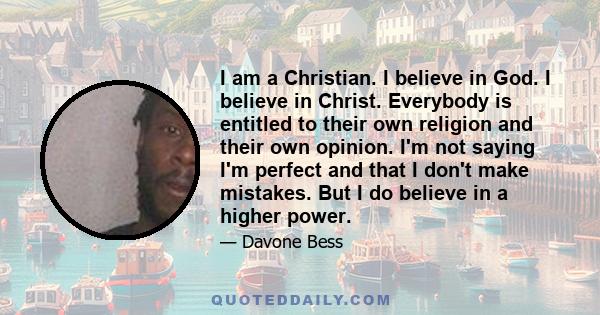 I am a Christian. I believe in God. I believe in Christ. Everybody is entitled to their own religion and their own opinion. I'm not saying I'm perfect and that I don't make mistakes. But I do believe in a higher power.