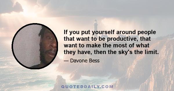 If you put yourself around people that want to be productive, that want to make the most of what they have, then the sky's the limit.