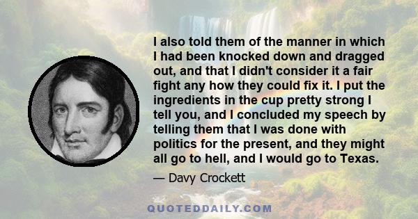 I also told them of the manner in which I had been knocked down and dragged out, and that I didn't consider it a fair fight any how they could fix it. I put the ingredients in the cup pretty strong I tell you, and I