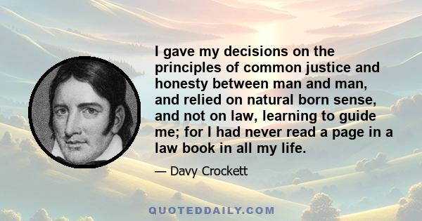 I gave my decisions on the principles of common justice and honesty between man and man, and relied on natural born sense, and not on law, learning to guide me; for I had never read a page in a law book in all my life.