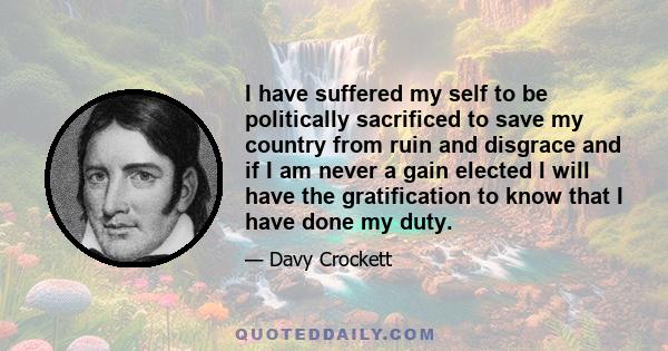 I have suffered my self to be politically sacrificed to save my country from ruin and disgrace and if I am never a gain elected I will have the gratification to know that I have done my duty.