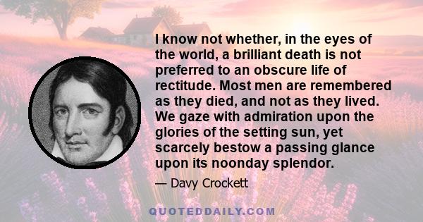 I know not whether, in the eyes of the world, a brilliant death is not preferred to an obscure life of rectitude. Most men are remembered as they died, and not as they lived. We gaze with admiration upon the glories of