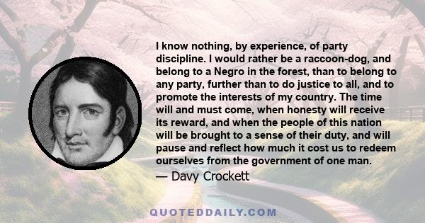 I know nothing, by experience, of party discipline. I would rather be a raccoon-dog, and belong to a Negro in the forest, than to belong to any party, further than to do justice to all, and to promote the interests of