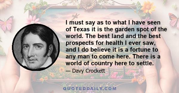 I must say as to what I have seen of Texas it is the garden spot of the world. The best land and the best prospects for health I ever saw, and I do believe it is a fortune to any man to come here. There is a world of