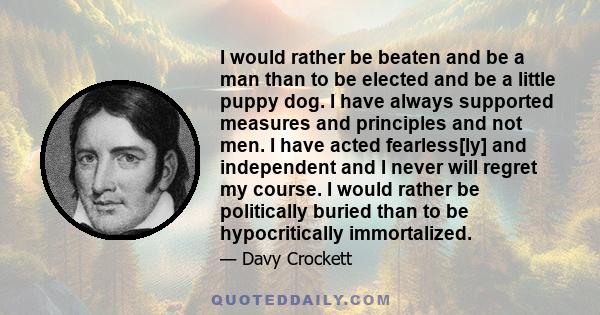 I would rather be beaten and be a man than to be elected and be a little puppy dog. I have always supported measures and principles and not men. I have acted fearless[ly] and independent and I never will regret my