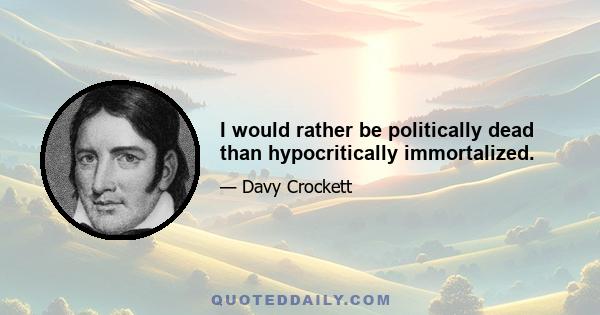 I would rather be politically dead than hypocritically immortalized.