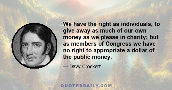 We have the right as individuals, to give away as much of our own money as we please in charity; but as members of Congress we have no right to appropriate a dollar of the public money.