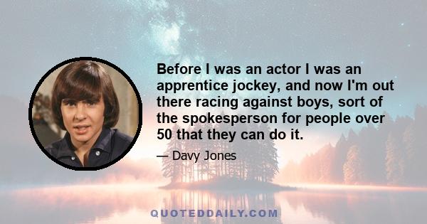 Before I was an actor I was an apprentice jockey, and now I'm out there racing against boys, sort of the spokesperson for people over 50 that they can do it.