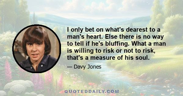 I only bet on what's dearest to a man's heart. Else there is no way to tell if he's bluffing. What a man is willing to risk or not to risk, that's a measure of his soul.