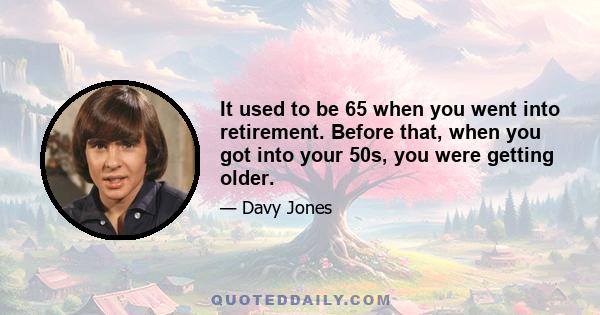 It used to be 65 when you went into retirement. Before that, when you got into your 50s, you were getting older.