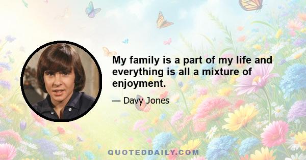 My family is a part of my life and everything is all a mixture of enjoyment.