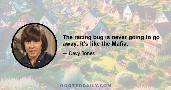 The racing bug is never going to go away. It's like the Mafia.