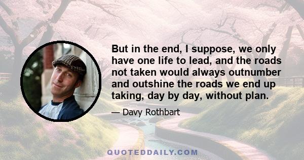 But in the end, I suppose, we only have one life to lead, and the roads not taken would always outnumber and outshine the roads we end up taking, day by day, without plan.