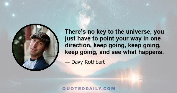 There’s no key to the universe, you just have to point your way in one direction, keep going, keep going, keep going, and see what happens.