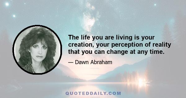 The life you are living is your creation, your perception of reality that you can change at any time.