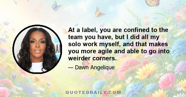 At a label, you are confined to the team you have, but I did all my solo work myself, and that makes you more agile and able to go into weirder corners.