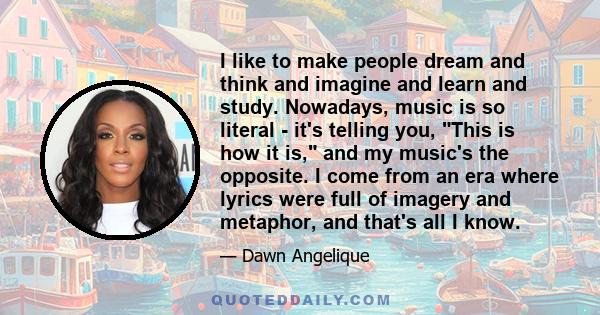 I like to make people dream and think and imagine and learn and study. Nowadays, music is so literal - it's telling you, This is how it is, and my music's the opposite. I come from an era where lyrics were full of