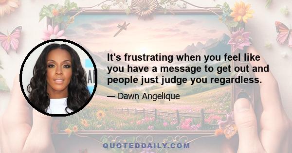 It's frustrating when you feel like you have a message to get out and people just judge you regardless.