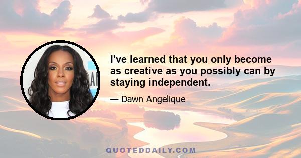 I've learned that you only become as creative as you possibly can by staying independent.