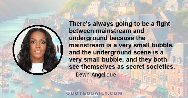 There's always going to be a fight between mainstream and underground because the mainstream is a very small bubble, and the underground scene is a very small bubble, and they both see themselves as secret societies.