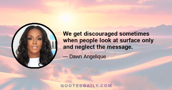 We get discouraged sometimes when people look at surface only and neglect the message.