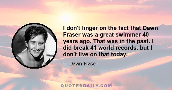 I don't linger on the fact that Dawn Fraser was a great swimmer 40 years ago. That was in the past. I did break 41 world records, but I don't live on that today.