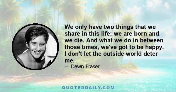 We only have two things that we share in this life; we are born and we die. And what we do in between those times, we've got to be happy. I don't let the outside world deter me.