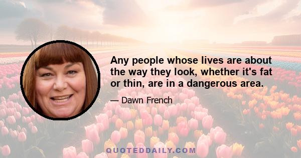 Any people whose lives are about the way they look, whether it's fat or thin, are in a dangerous area.