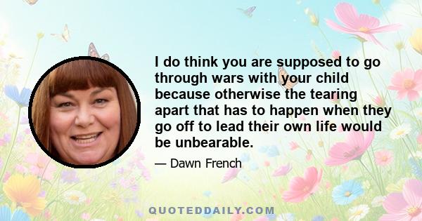 I do think you are supposed to go through wars with your child because otherwise the tearing apart that has to happen when they go off to lead their own life would be unbearable.