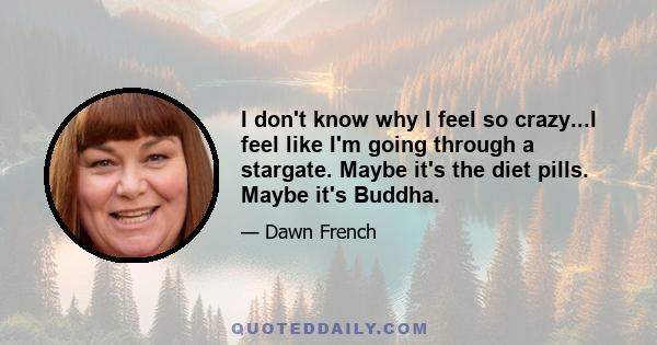 I don't know why I feel so crazy...I feel like I'm going through a stargate. Maybe it's the diet pills. Maybe it's Buddha.