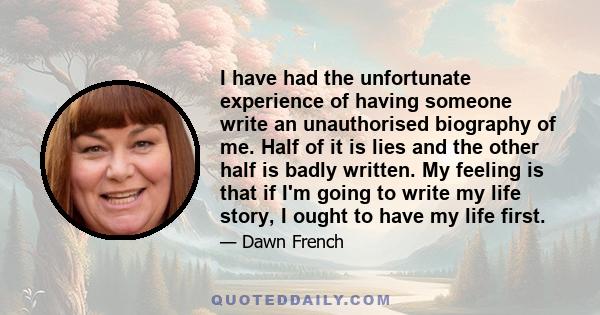 I have had the unfortunate experience of having someone write an unauthorised biography of me. Half of it is lies and the other half is badly written. My feeling is that if I'm going to write my life story, I ought to