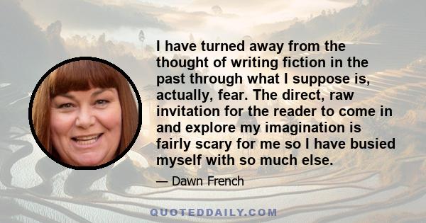 I have turned away from the thought of writing fiction in the past through what I suppose is, actually, fear. The direct, raw invitation for the reader to come in and explore my imagination is fairly scary for me so I