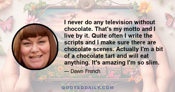 I never do any television without chocolate. That's my motto and I live by it. Quite often I write the scripts and I make sure there are chocolate scenes. Actually I'm a bit of a chocolate tart and will eat anything.