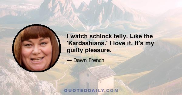 I watch schlock telly. Like the 'Kardashians.' I love it. It's my guilty pleasure.