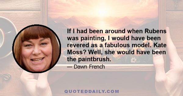 If I had been around when Rubens was painting, I would have been revered as a fabulous model. Kate Moss? Well, she would have been the paintbrush.