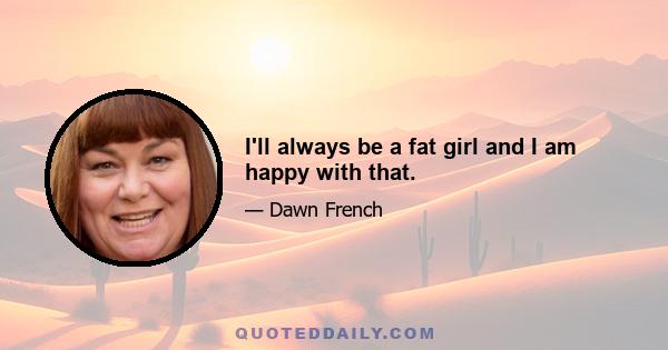 I'll always be a fat girl and I am happy with that.