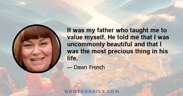 It was my father who taught me to value myself. He told me that I was uncommonly beautiful and that I was the most precious thing in his life.